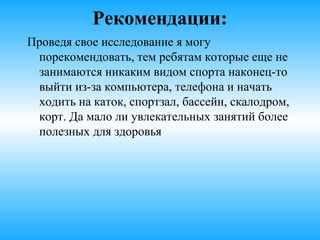 Рекомендации:
Проведя свое исследование я могу
порекомендовать, тем ребятам которые
еще не занимаются никаким видом спорта
наконец-то выйти из-за компьютера,
телефона и начать ходить на каток, в
спортзал, бассейн, скалодром, корт. Да
мало ли увлекательных занятий более
полезных для здоровья.
 