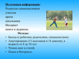 Источники информации:
Родители одноклассников
учителя
врачи
школьники
Интернет
книги и журналы.
Методы:
• Беседа (с ребятами, родителями, специалистами);
• Анкетирование (9 мальчиков и 10 девочек), в
возрасте от 8 до 10 лет;
• Чтение книг и статей;
• Поиск в Интернете.
 