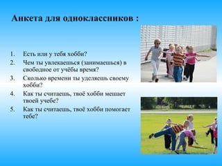 Анкета для одноклассников :
1. Есть или у тебя хобби?
2. Чем ты увлекаешься (занимаешься) в
свободное от учёбы время?
3. Сколько времени ты уделяешь
своему хобби?
4. Как ты считаешь, твоё хобби мешает
твоей учебе?
5. Как ты считаешь, твоё хобби помогает
тебе?
 