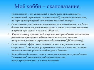 Скалолазание – это уникальный в своём роде вид
активности, позволяющий гармонично развивать все (!)
основные мышцы тела, не перегружая растущий опорно-
двигательный аппарат.
• Скалолазание учит меня верно оценивать свои возможности
и более безопасно лазать по детским городкам, а также 
скальным массивам и прочим пригодным к лазанию
объектам.
• Скалолазание укрепляет моё здоровье ,которое обычно
подвержено различным простудным заболеваниям
вследствие низкого иммунитета, нервным стрессам и
заболеваниям ОДС (сколеозу).
• Скалолазание эффективно развивает интеллектуальные
качества спортсмена. Этот вид спорта развивает навыки и
качества, которые являются залогом успеха в любом деле и
бизнесе.
• Каждый юный скалолаз даже в столь раннем возрасте уже
обладает "шахматным" мышлением, наблюдательностью,
целеустремленностью и я не исключение.
Моё хобби – скалолазание.
 