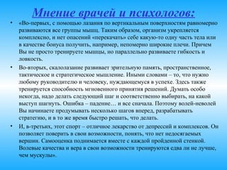 Мнение врачей и психологов:
• «Во-первых, с помощью лазания по вертикальным поверхностям
равномерно развиваются все группы мышц. Таким образом, организм
укрепляется комплексно, и нет опасений «перекачать» себе какую-то одну
часть тела или в качестве бонуса получить, например, непомерно широкие
плечи. Причем Вы не просто тренируете мышцы, но параллельно
развиваете гибкость и ловкость.
• Во-вторых, скалолазание развивает зрительную память,
пространственное, тактическое и стратегическое мышление. Иными
словами – то, что нужно любому руководителю и человеку, нуждающемуся
в успехе. Здесь также тренируется способность мгновенного принятия
решений. Думать особо некогда, надо делать следующий шаг и
соответственно выбирать, на какой выступ шагнуть. Ошибка – падение… и
все сначала. Поэтому волей-неволей Вы начинаете продумывать
несколько шагов вперед, разрабатывать стратегию, и в то же время
быстро решать, что делать.
• И, в-третьих, этот спорт – отличное лекарство от депрессий и комплексов.
Он позволяет поверить в свои возможности, понять, что нет недосягаемых
вершин. Самооценка поднимается вместе с каждой пройденной стенкой.
Волевые качества и вера в свои возможности тренируются едва ли не
лучше, чем мускулы».
 