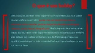 O que é um hobby?
Esta atividade, que tem como objetivo o alívio do stress. Existem vários
tipos de hobbies, entre eles: ponto cruz, aeromodelismo, leitura,
colecionar selos e moedas, praticar desportos, desenho, modelagem,
culinária, cantar, dançar, fotografia, etc. Um hobby não é uma ocupação a
tempo inteiro, e tem como objetivo o relaxamento do praticante. Hobby é
uma palavra inglesa frequentemente usada. Na língua portuguesa e
significa passatempo, ou seja, uma atividade que é praticada por prazer
nos tempos livres.
 