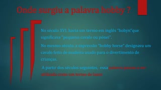 Onde surgiu a palavra hobby ?
No século XVI, havia um termo em inglês "hobyn“que
significava "pequeno cavalo ou pónei".
No mesmo século, a expressão "hobby horse" designava um
cavalo feito de madeira usado para o divertimento de
crianças.
A partir dos séculos seguintes, essa palavra passou a ser
utilizada como um termo de lazer.
 