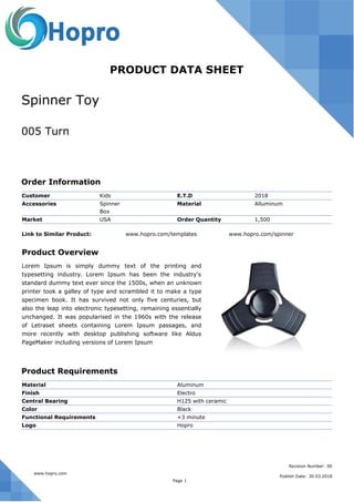 Spinner Toy
005 Turn
PRODUCT DATA SHEET
Order Information
Customer Kids E.T.D 2018
Accessories Spinner
Box
Material Alluminum
Market USA Order Quantity 1,500
Link to Similar Product: www.hopro.com/templates www.hopro.com/spinner
Product Overview
Lorem Ipsum is simply dummy text of the printing and
typesetting industry. Lorem Ipsum has been the industry's
standard dummy text ever since the 1500s, when an unknown
printer took a galley of type and scrambled it to make a type
specimen book. It has survived not only five centuries, but
also the leap into electronic typesetting, remaining essentially
unchanged. It was popularised in the 1960s with the release
of Letraset sheets containing Lorem Ipsum passages, and
more recently with desktop publishing software like Aldus
PageMaker including versions of Lorem Ipsum
Product Requirements
Material Aluminum
Finish Electro
Central Bearing H125 with ceramic
Color Black
Functional Requirements +3 minute
Logo Hopro
Publish Date: 30.03.2018
Revision Number: 00
www.hopro.com
Page 1
 