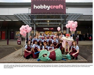 Just under a year ago Hobbycraft in Dundee opened and since the launch I have been working for the company. Throughout the recession Hobbycraft have continued to be successful
and have planned to open 20 new stores in the U.K this year. The new stores are being ﬁtted with new interiors, layout and branding to provide the store with a more friendly and
vibrant atmosphere.
 