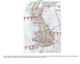 This is an image I have created to show that Hobbycraft is a British company, I have used coloured buttons to identify where the Hobbycraft stores are, I have stitched the drawing to
represent making and left needle in the thread to suggest that the success of the store can be continued.
 