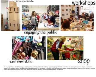 transportable
                                                                                                                                   workshops



                                      engaging the public




         learn new skills                                                                                                                      shop
For my project I have decided to design a mobile pavilion combined with a craft workshop space for Hobbycraft which would allow the company to travel out of town or to remote
places which maybe in need of having access to crafting essentials and workshops. The mobile would be designed to support Hobbycraft’s outreach program which intends to promote
craft in the local and surrounding areas of the Hobbycraft stores, as well as at occasional weekend events and festivals.
 