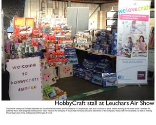 HobbyCraft stall at Leuchars Air Show
This month Hobbycraft Dundee attended two local events the ﬂower and food festival in Camperdown park and Leuchars air show. Whilst working at the ﬂower show I realised the
potential that a well designed mobile pavilion could have on the company. It would help increase sales and awareness of the company, make craft more available, as well as making
the company look more professional at this type of event.
 