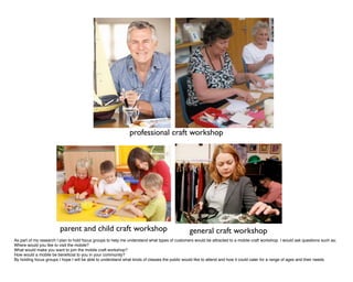 professional craft workshop




                        parent and child craft workshop                                       general craft workshop
As part of my research I plan to hold focus groups to help me understand what types of customers would be attracted to a mobile craft workshop. I would ask questions such as;
Where would you like to visit the mobile?
What would make you want to join the mobile craft workshop?
How would a mobile be beneﬁcial to you in your community?
By holding focus groups I hope I will be able to understand what kinds of classes the public would like to attend and how it could cater for a range of ages and their needs.
 