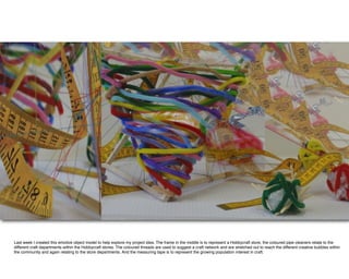 Last week I created this emotive object model to help explore my project idea. The frame in the middle is to represent a Hobbycraft store, the coloured pipe cleaners relate to the
different craft departments within the Hobbycraft stores. The coloured threads are used to suggest a craft network and are stretched out to reach the different creative bubbles within
the community and again relating to the store departments. And the measuring tape is to represent the growing population interest in craft.
 