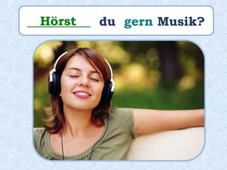 __________ du gern Musik?Hörst
 