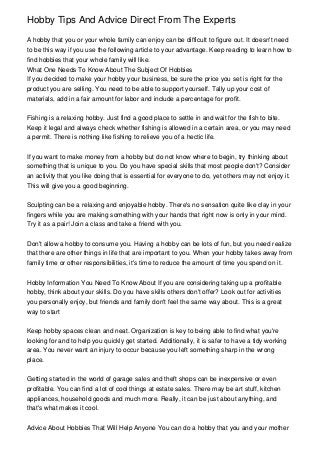 Hobby Tips And Advice Direct From The Experts
A hobby that you or your whole family can enjoy can be difficult to figure out. It doesn't need
to be this way if you use the following article to your advantage. Keep reading to learn how to
find hobbies that your whole family will like.
What One Needs To Know About The Subject Of Hobbies
If you decided to make your hobby your business, be sure the price you set is right for the
product you are selling. You need to be able to support yourself. Tally up your cost of
materials, add in a fair amount for labor and include a percentage for profit.
Fishing is a relaxing hobby. Just find a good place to settle in and wait for the fish to bite.
Keep it legal and always check whether fishing is allowed in a certain area, or you may need
a permit. There is nothing like fishing to relieve you of a hectic life.
If you want to make money from a hobby but do not know where to begin, try thinking about
something that is unique to you. Do you have special skills that most people don't? Consider
an activity that you like doing that is essential for everyone to do, yet others may not enjoy it.
This will give you a good beginning.
Sculpting can be a relaxing and enjoyable hobby. There's no sensation quite like clay in your
fingers while you are making something with your hands that right now is only in your mind.
Try it as a pair! Join a class and take a friend with you.
Don't allow a hobby to consume you. Having a hobby can be lots of fun, but you need realize
that there are other things in life that are important to you. When your hobby takes away from
family time or other responsibilities, it's time to reduce the amount of time you spend on it.
Hobby Information You Need To Know About If you are considering taking up a profitable
hobby, think about your skills. Do you have skills others don't offer? Look out for activities
you personally enjoy, but friends and family don't feel the same way about. This is a great
way to start
Keep hobby spaces clean and neat. Organization is key to being able to find what you're
looking for and to help you quickly get started. Additionally, it is safer to have a tidy working
area. You never want an injury to occur because you left something sharp in the wrong
place.
Getting started in the world of garage sales and theft shops can be inexpensive or even
profitable. You can find a lot of cool things at estate sales. There may be art stuff, kitchen
appliances, household goods and much more. Really, it can be just about anything, and
that's what makes it cool.
Advice About Hobbies That Will Help Anyone You can do a hobby that you and your mother
 