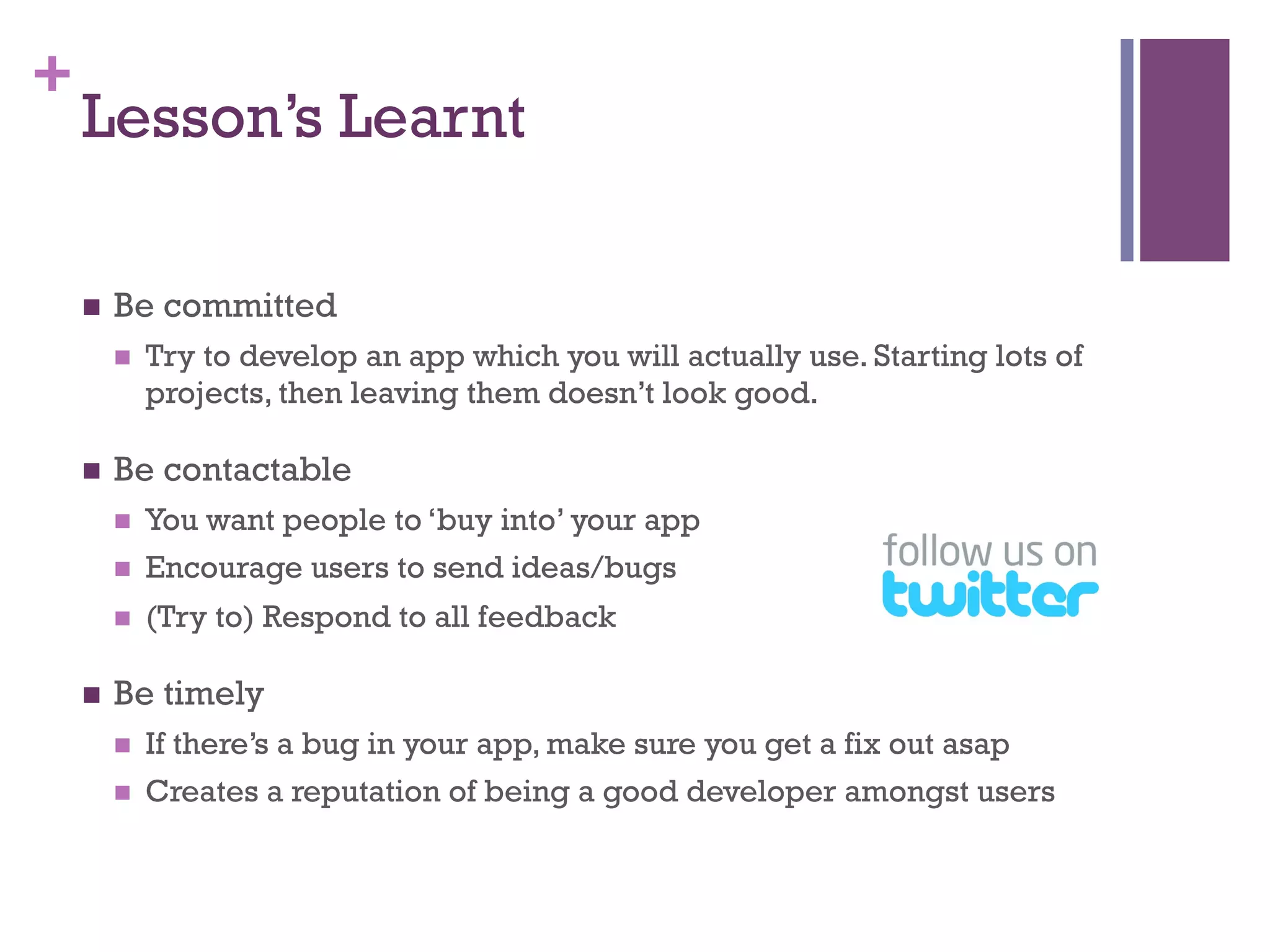 +
    Lesson’s Learnt

    n    Be committed
          n    Try to develop an app which you will actually use. Starting lots of
                projects, then leaving them doesn’t look good.

    n    Be contactable
          n    You want people to ‘buy into’ your app
          n    Encourage users to send ideas/bugs
          n    (Try to) Respond to all feedback

    n    Be timely
          n    If there’s a bug in your app, make sure you get a fix out asap
          n    Creates a reputation of being a good developer amongst users
 