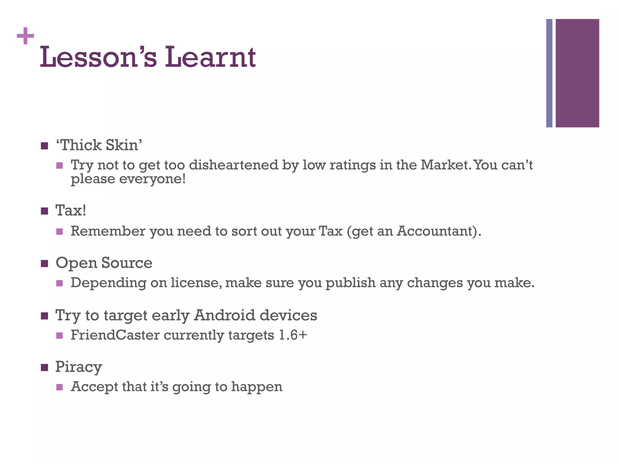 +
    Lesson’s Learnt

    n    ‘Thick Skin’
          n    Try not to get too disheartened by low ratings in the Market. You can’t
                please everyone!

    n    Tax!
          n    Remember you need to sort out your Tax (get an Accountant).

    n    Open Source
          n    Depending on license, make sure you publish any changes you make.

    n    Try to target early Android devices
          n    FriendCaster currently targets 1.6+

    n    Piracy
          n    Accept that it’s going to happen
 