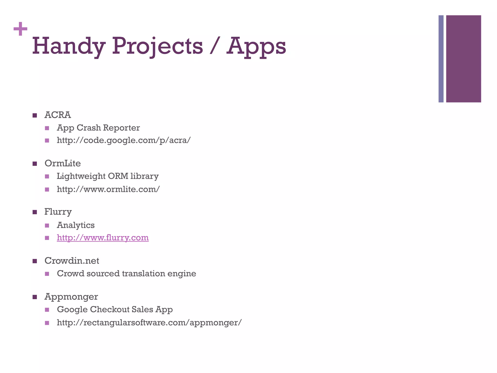 +
    Handy Projects / Apps

    n    ACRA
          n    App Crash Reporter
          n    http://code.google.com/p/acra/

    n    OrmLite
          n    Lightweight ORM library
          n    http://www.ormlite.com/

    n    Flurry
          n    Analytics
          n    http://www.flurry.com

    n    Crowdin.net
          n    Crowd sourced translation engine

    n    Appmonger
          n    Google Checkout Sales App
          n    http://rectangularsoftware.com/appmonger/
 
