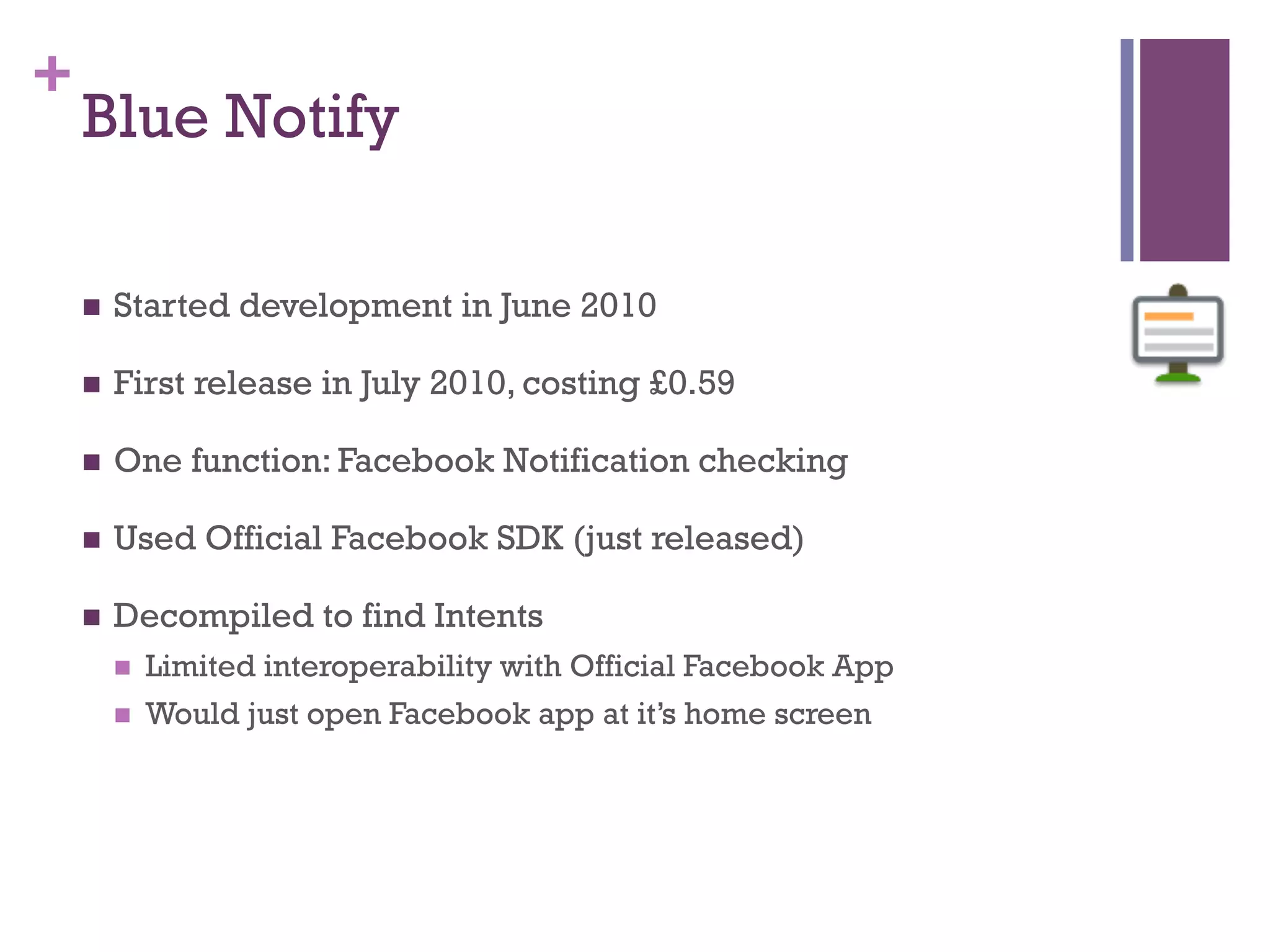 +
    Blue Notify

    n    Started development in June 2010

    n    First release in July 2010, costing £0.59

    n    One function: Facebook Notification checking

    n    Used Official Facebook SDK (just released)

    n    Decompiled to find Intents
          n    Limited interoperability with Official Facebook App
          n    Would just open Facebook app at it’s home screen
 