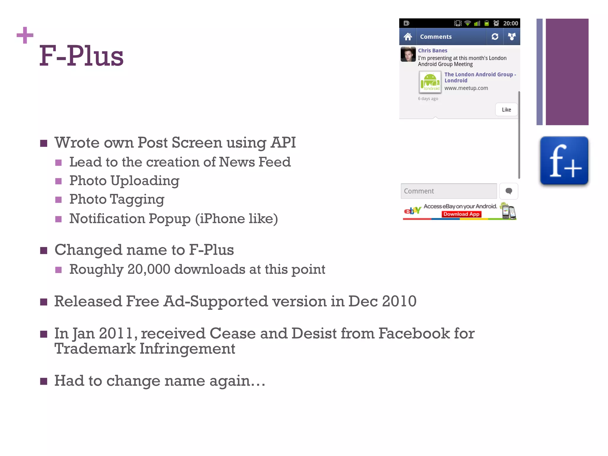 +
    F-Plus

    n    Wrote own Post Screen using API
          n    Lead to the creation of News Feed
          n    Photo Uploading
          n    Photo Tagging
          n    Notification Popup (iPhone like)

    n    Changed name to F-Plus
          n    Roughly 20,000 downloads at this point

    n    Released Free Ad-Supported version in Dec 2010

    n    In Jan 2011, received Cease and Desist from Facebook for
          Trademark Infringement

    n    Had to change name again…
 