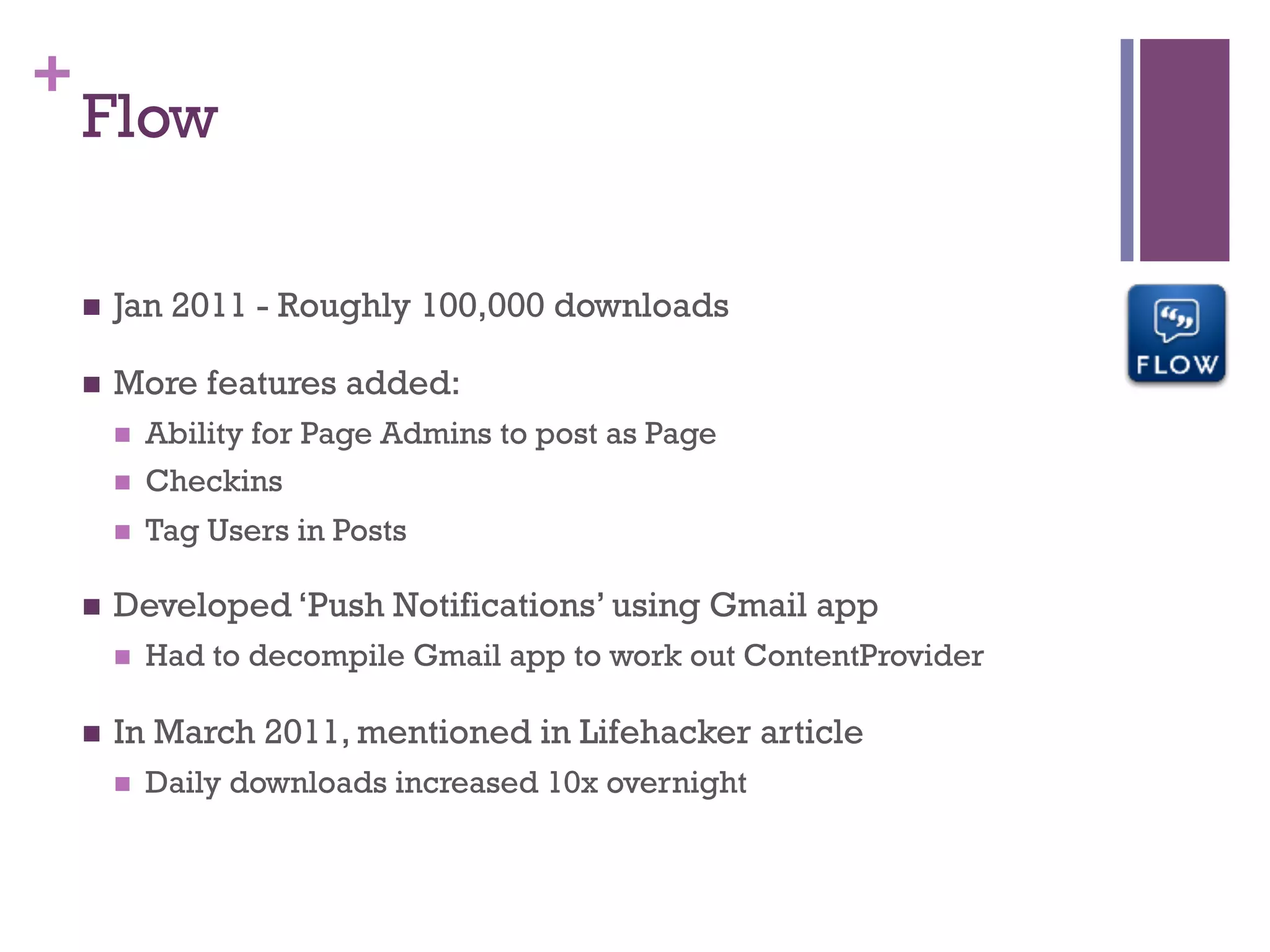 +
    Flow

    n    Jan 2011 - Roughly 100,000 downloads

    n    More features added:
          n    Ability for Page Admins to post as Page
          n    Checkins
          n    Tag Users in Posts

    n    Developed ‘Push Notifications’ using Gmail app
          n    Had to decompile Gmail app to work out ContentProvider

    n    In March 2011, mentioned in Lifehacker article
          n    Daily downloads increased 10x overnight
 