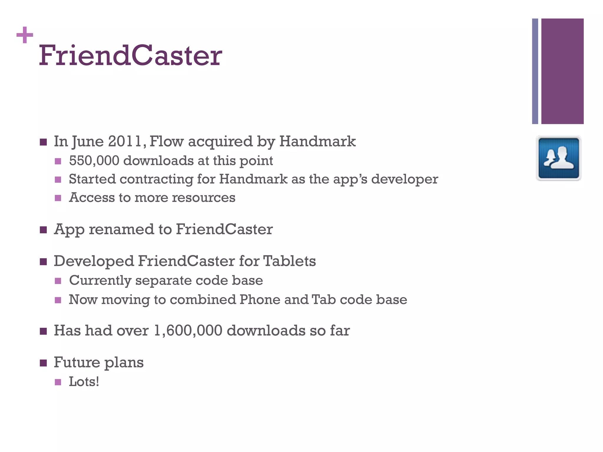 +
    FriendCaster

    n    In June 2011, Flow acquired by Handmark
          n    550,000 downloads at this point
          n    Started contracting for Handmark as the app’s developer
          n    Access to more resources

    n    App renamed to FriendCaster

    n    Developed FriendCaster for Tablets
          n    Currently separate code base
          n    Now moving to combined Phone and Tab code base

    n    Has had over 1,600,000 downloads so far

    n    Future plans
          n    Lots!
 