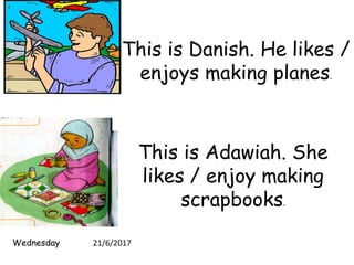 This is Danish. He likes /
enjoys making planes.
This is Adawiah. She
likes / enjoy making
scrapbooks.
Wednesday 21/6/2017
 