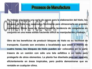 Se trabaja siguiendo una serie de pasos para la elaboración del hielo, los
bloques de hielo son separados fácilmente para almacenarlo en grandes
cantidades. Otros tipos de hielos tienen la tendencia de congelarse en
conjunto en una masa sólida haciendo difícil su manipulación y trabajo.
Otro de los beneficios de producir bloques de hielo es su facilidad de
transporte. Cuando son enviados a localidades que están a menos de
cuatro horas, los bloques de hielo pueden ser colocados en la parte
trasera de un camión con sólo una tela asfáltica o un toldo para
protegerlo de otros elementos. La planta fue diseñada para ser operada
eficientemente en áreas tropicales, pero podría demostrarse que es
rentable en cualquier clima.
 