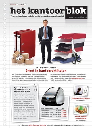 www.kantoorblok.nu




                                            Uw kantoorvakhandel:
                         Groot in kantoorartikelen
Hoe krijgt u een gezonde werkplek, hoe spaart u het milieu, wat     die uitermate geschikt zijn voor middelgrote en kleine bedrijven
zijn onmisbare artikelen en waar vindt u de meest scherpe           en die ook nog eens voordelig geprijsd zijn. Wilt u meer advies of
prijzen? Dit alles leest u in Het Kantoorblok. Het Kantoorblok      zoekt u een verkooppunt, ga dan naar www.kantoorblok.nu en
staat vol met tips van uw kantoorvakhandel over kantoorartikelen    vind de kantoorvakhandel bij u de buurt.




   Dymo Labelwriter
   LW-450 Turbo voor de
   prijs van een LW-450
   Label sneller. Verzend slimmer. Werk
   efﬁciënter. Vanaf nu drukt u etiketten af
   zonder kopzorgen met de LabelWriter 450.
                                                                                                           Een ge onde werkplek
                                                                                                               gezonde erkplek
   Met de gepatenteerde Dymo Productivity
                                                                                                                   Kijk op pagina 3
   Software kunt u onder meer adres-,
   barcode-, dossier-, naambadge- en
   verzendetiketten creëren en afdrukken,
   allemaal zonder extra werk en geknoei
   met etiketvellen op een gewone desktop-          Art.nr. Omschrijving      van       voor
   printer. Druk etiketten direct af vanaf Mi-      930120 LW-450             € 105,00 € 89,00
   crosoft Word, Excel, Outlook, QuickBooks         930121 LW-450 Turbo       € 139,00 € 89,00
   en andere populaire programma’s. Na              930122 LW-450 Twin Turbo € 189,00 € 129,00
   eenmaal werken met de Dymo labelwriters          930123 LW-450 Duo         € 209,00 € 129,00                   Checklist voor
   wilt u niet meer zonder!                                                                                       groen printen
                                                                                                                   Kijk op pagina 5


          >>>> Ga naar www.kantoorblok.nu voor nog meer aanbiedingen en informatie <<<<
 