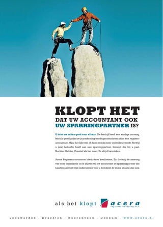 DAT UW ACCOUNTANT OOK
                                    UW SPARRINGPARTNER IS?
                                    U hebt uw zaken goed voor elkaar. Uw bedrijf heeft een aardige omvang.
                                    Met als gevolg dat uw jaarrekening wordt gecontroleerd door een register-
                                    accountant. Maar het lijkt wel of deze steeds meer controleur wordt. Terwijl
                                    u juist behoefte heeft aan een sparringpartner. Iemand die bij u past.
                                    Nuchter. Helder. Creatief als het moet. En altijd betrokken.


                                    Acera Registeraccountants biedt deze kwaliteiten. En dankzij de omvang
                                    van onze organisatie is én blijven wij uw accountant en sparringpartner die
                                    haarfijn aanvoelt wat ondernemen voor u betekent. In welke situatie dan ook.




L e e u w a r d e n   -   D r a c h t e n   -   H e e r e n v e e n       -   D o k k u m      -   w w w . a c e r a . n l
 
