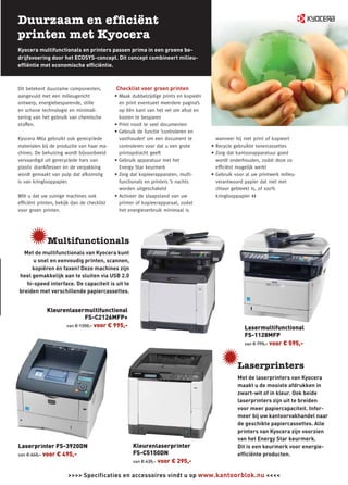 Kyocera multifunctionals en printers passen prima in een groene be-
drijfsvoering door het ECOSYS-concept. Dit concept combineert milieu-
efﬁëntie met economische efﬁciëntie.



Dit betekent duurzame componenten,          Checklist voor groen printen
aangevuld met een milieugericht             • Maak dubbelzijdige prints en kopieën
ontwerp, energiebesparende, stille            en print eventueel meerdere pagina’s
en schone technologie en minimali-            op één kant van het vel om afval en
sering van het gebruik van chemische          kosten te besparen
stoffen.                                    • Print nooit te veel documenten
                                            • Gebruik de functie ‘controleren en
Kyocera Mita gebruikt ook gerecyclede         vasthouden’ om een document te           wanneer hij niet print of kopieert
materialen bij de productie van haar ma-      controleren voor dat u een grote       • Recycle gebruikte tonercassettes
chines. De behuizing wordt bijvoorbeeld       printopdracht geeft                    • Zorg dat kantoorapparatuur goed
vervaardigd uit gerecyclede hars van        • Gebruik apparatuur met het               wordt onderhouden, zodat deze zo
plastic drankﬂessen en de verpakking          Energy Star keurmerk                     efﬁciënt mogelijk werkt
wordt gemaakt van pulp dat afkomstig        • Zorg dat kopieerapparaten, multi-      • Gebruik voor al uw printwerk milieu-
is van kringlooppapier.                       functionals en printers ’s nachts        verantwoord papier dat niet met
                                              worden uitgeschakeld                     chloor gebleekt is, of 100%
Wilt u dat uw zuinige machines ook          • Activeer de slaapstand van uw            kringlooppapier <<
efﬁciënt printen, bekijk dan de checklist     printer of kopieerapparaat, zodat
voor groen printen.                           het energieverbruik minimaal is




  Met de multifunctionals van Kyocera kunt
      u snel en eenvoudig printen, scannen,
     kopiëren én faxen! Deze machines zijn
heel gemakkelijk aan te sluiten via USB 2.0
   hi-speed interface. De capaciteit is uit te
breiden met verschillende papiercassettes.


             Kleurenlasermultifunctional
                           FS-C2126MFP+
                   van € 1350,- voor € 995,-
                                                                                                   Lasermultifunctional
                                                                                                   FS-1128MFP
                                                                                                   van € 795,- voor € 595,-




                                                                                                Met de laserprinters van Kyocera
                                                                                                maakt u de mooiste afdrukken in
                                                                                                zwart-wit of in kleur. Ook beide
                                                                                                laserprinters zijn uit te breiden
                                                                                                voor meer papiercapaciteit. Infor-
                                                                                                meer bij uw kantoorvakhandel naar
                                                                                                de geschikte papiercassettes. Alle
                                                                                                printers van Kyocera zijn voorzien
                                                                                                van het Energy Star keurmerk.
Laserprinter FS-3920DN                              Kleurenlaserprinter                         Dit is een keurmerk voor energie-
van € 665,- voor € 495,-                            FS-C5150DN                                  efﬁciënte producten.
                                                    van € 435,- voor € 295,-


                       >>>> Specificaties en accessoires vindt u op www.kantoorblok.nu <<<<
 