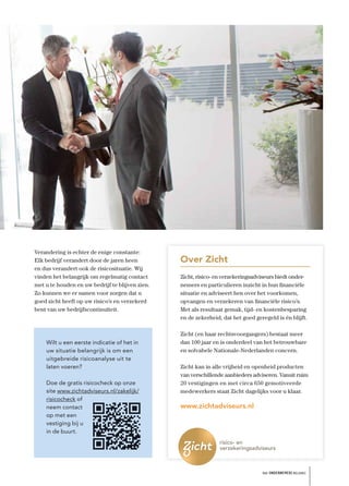 Verandering is echter de enige constante:
Elk bedrijf verandert door de jaren heen         Over Zicht
en dus verandert ook de risicosituatie. Wij
vinden het belangrijk om regelmatig contact      Zicht, risico- en verzekeringsadviseurs biedt onder-
met u te houden en uw bedrijf te blijven zien.   nemers en particulieren inzicht in hun ﬁnanciële
Zo kunnen we er samen voor zorgen dat u          situatie en adviseert hen over het voorkomen,
goed zicht heeft op uw risico’s en verzekerd     opvangen en verzekeren van ﬁnanciële risico’s.
bent van uw bedrijfscontinuïteit.                Met als resultaat gemak, tijd- en kostenbesparing
                                                 en de zekerheid, dat het goed geregeld is én blijft.

                                                 Zicht (en haar rechtsvoorgangers) bestaat meer
    Wilt u een eerste indicatie of het in        dan 100 jaar en is onderdeel van het betrouwbare
    uw situatie belangrijk is om een             en solvabele Nationale-Nederlanden concern.
    uitgebreide risicoanalyse uit te
    laten voeren?                                Zicht kan in alle vrijheid en openheid producten
                                                 van verschillende aanbieders adviseren. Vanuit ruim
    Doe de gratis risicocheck op onze            20 vestigingen en met circa 650 gemotiveerde
    site www.zichtadviseurs.nl/zakelijk/         medewerkers staat Zicht dagelijks voor u klaar.
    risicocheck of
    neem contact                                 www.zichtadviseurs.nl
    op met een
    vestiging bij u
    in de buurt.




                                                                                  het ONDERNEMERS BELANG
 