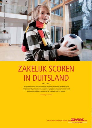 ZAKELIJK SCOREN
 IN DUITSLAND
   Als dochter van Deutsche Post is DHL Global Mail dé Duitsland specialist voor uw zakelijke post en
 postpakketzendingen naar consumenten in Duitsland. Met onze kennis van de Duitse markt stellen wij
 u in staat om uw mailing campagne succesvol te maken, efficiënt nieuwe klanten te werven en snel en
            eenvoudig post-pakketten te versturen. Met DHL Global Mail scoort u in Duitsland!

                                      www.dhl-global-mail.nl
 