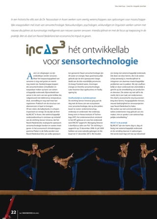 Tekst: André Staas – Comm’Art • Fotografie: Gerrit Boer




In een historische villa aan de Dr. Nassaulaan in Assen werken ruim veertig wetenschappers aan oplossingen voor maatschappe-

lijke vraagstukken met inzet van sensortechnologie. Natuurkundigen, psychologen, wiskundigen en linguïsten werken samen met

nieuwe disciplines als kunstmatige intelligentie aan nieuwe soorten sensoren. Interdisciplinair en met de focus op toepassing in de

praktijk. Met als doel om Noord-Nederland een economische impuls te geven.




                                           hét ontwikkellab
                                    voor sensortechnologie
               A
                        uto’s en vliegtuigen: ze zijn          ten genoemd. Naast sensortechnologie zijn       ons bezig met wetenschappelijk onderzoek.
                        ondenkbaar zonder sensoren.            dit water en energie. Naar goed bestuurlijk     Dat doen we door kennis, die in de weten-
                        Maar het toepassingsgebied van         gebruik zijn de drie speerpunten toege-         schap aanwezig is, interdisciplinair te
               sensoren is nog veel groter en neemt            deeld aan de drie noordelijke provincies.       integreren om daarmee maatschappelijke
               nog steeds toe. Dankzij knappe koppen           Zo kreeg Friesland water, Groningen             problemen aan te pakken. We zijn onafhan-
               die sensortechnieken ontwikkelen en             energie en Drenthe sensortechnologie.           kelijk en doen onderzoek dat uiteindelijk is
               toepasbaar maken op basis van weten-            Later kwamen daar agribusiness en healty        gericht op de ontwikkeling van producten
               schappelijk onderzoek. Bijvoorbeeld een         ageing bij.                                     en diensten. Die zetten wij niet zelf in de
               sensor in de vorm van een grote knikker die,                                                    markt; dat is een taak van ondernemers.
               volgestouwd met elektronica, temperatuur,       Onafhankelijk en multidisciplinair              Ons doel is economische structuurverster-
               druk, versnelling en nog veel meer kan          De stichting Sensor Universe ging aan de        king door kennis, hoogopgeleide mensen,
               registreren. Praktisch om de structuur van      slag met de bouw van een ecosysteem             nieuwe bedrijvigheid en sensorprojecten
               oliereservoirs in kaart te brengen.             voor sensortechnologie, dat op drie peilers     naar Noord-Nederland te halen.
               Of een robot, die ballasttanks in schepen       kwam te rusten: ondernemerschap,                We werken op niet-commerciële basis:
               inspecteert en reinigt. De sky lijkt de limit   onderwijs en onderzoek. Het onderwijs           iedere ondernemer mag gebruik van ons
               bij INCAS³ in Assen. Het wetenschappelijk       kreeg vorm in Hanze Institute of Techno-        maken, mits er sprake is van wetenschap-
               onderzoekinstituut is ontstaan op initiatief    logy (HIT); het ondernemershuis ontstond        pelijke ontwikkeling.”
               van de stichting Sensor Universe, dat het       in het HIT-gebouw en voor het onderzoek
               Noord-Nederlandse strategische speerpunt        werd INCAS³ opgericht. Managing Director        INCAS³ in de praktijk
               sensortechnologie handen en voeten moet         is kernfysicus John van Pol. “De stichting is   Bij INCAS³ zijn vier teams dag in, dag uit
               geven. In het economisch stimuleringspro-       opgericht op 19 december 2008. In juli 2009     bezig met wetenschappelijk onderzoek
               gramma Pieken in de Delta worden voor           hebben we onze subsidie gekregen en die         en de vertaling daarvan in oplossingen.
               Noord-Nederland drie van zulke speerpun-        loopt tot 31 december 2013. We houden           Het eerste team legt zich toe op industrieel




22      het ONDERNEMERS BELANG
 