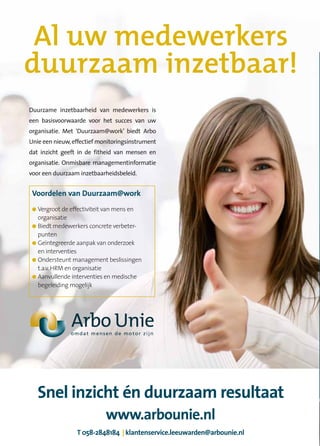 Al uw medewerkers
duurzaam inzetbaar!
Duurzame inzetbaarheid van medewerkers is
een basisvoorwaarde voor het succes van uw
organisatie. Met ‘Duurzaam@work’ biedt Arbo
Unie een nieuw, effectief monitoringsinstrument
dat inzicht geeft in de fitheid van mensen en
organisatie. Onmisbare managementinformatie
voor een duurzaam inzetbaarheidsbeleid.


 Voordelen van Duurzaam@work
 ● Vergroot de effectiviteit van mens en
   organisatie
 ● Biedt medewerkers concrete verbeter-
   punten
 ● Geïntegreerde aanpak van onderzoek
   en interventies
 ● Ondersteunt management beslissingen
   t.a.v. HRM en organisatie
 ● Aanvullende interventies en medische
   begeleiding mogelijk




     Snel inzicht én duurzaam resultaat
                            www.arbounie.nl
                 T 058-2848184 | klantenservice.leeuwarden@arbounie.nl
 