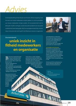 Advies
De beroepsbevolking krimpt dit jaar voor het eerst. Met de vergrijzing moet

het werk met minder medewerkers worden gedaan en zal het aantrekken

van nieuwe medewerkers lastiger worden. Om de productiviteit toch te

behouden of zelfs te verhogen, wordt structurele aandacht voor duurzame

inzetbaarheid steeds belangrijker. Met Duurzaam@work biedt Arbo Unie een

nieuw instrument dat inzicht geeft in de fitheid van mensen en organisatie.



                                                                                           en betrokkenheid van medewerkers.
Duurzaam@work:                                                                             Met de uitkomsten krijg je als organisatie
                                                                                           snel inzicht in alle noodzakelijke kennis

   uniek inzicht in                                                                        over de duurzame inzetbaarheid van
                                                                                           medewerkers en organisatie.
                                                                                           Daarnaast geeft Arbo Unie vervolgens ook

fitheid medewerkers                                                                        gericht advies over verbetertrajecten.

                                                                                           Aantrekkelijk introductieaanbod


     en organisatie                                                                        Benieuwd hoe uw organisatie scoort
                                                                                           op duurzame inzetbaarheid en waar
                                                                                           verbetering mogelijk is? Maak dan gebruik
                                                                                           van het volgende aanbod: Als u nu aan de
                                                                                           slag gaat met Duurzaam@work, betaalt u
                                                                                           € 20,- per medewerker inclusief individuele



B
         ij duurzame inzetbaarheid speelt   mede werkers en vinden makkelijker             terugkoppeling en advies. En kost een
         de vraag of medewerkers fysiek     goed personeel. Daarnaast hebben deze          rapportage en advies op organisatieniveau
         en mentaal in staat zijn om het    organisaties vaak minder last van verzuim      € 1.500,-.
werk uit te voeren. Maar er spelen meer     en verloop onder hun medewerkers.
factoren een rol:                           Duurzaam@work bestaat onder andere uit         Geïnteresseerd? Bel onze Klantenservice
• Benutten medewerkers hun                  een online vragenlijst die inzicht geeft in    voor een afspraak op: (058) 284 81 84.
  talenten optimaal?                                     werkvermogen, fysieke en          Of kijk op www.duurzaamatwork.nl
• Zitten medewerkers op de goede plek?                         mentale vitaliteit, loop-
• Zijn medewerkers voldoende betrokken                                baantevredenheid
  bij de organisatie?
• Leveren medewerkers een maximale
  bijdrage aan de organisatie?                                                                Arbo Unie
                                                                                              T 058 - 284 81 84
Organisaties die duurzame                                                                     klantenservice.leeuwarden@arbounie.nl
inzetbaarheid als uitgangspunt                                                                    www.duurzaamatwork.nl
van beleid hebben, blijken
minder last te hebben
van economische
omstandigheden,
benutten
optimaal
het talent
van hun




                                                                                                                          het ONDERNEMERS BELANG   31
                                                                                                                                                   43
 