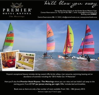 We’ll blow you away 
George Rex Drive, Knysna, on the Garden Route, Western Cape. 
Contact Reservations on: +27 (0) 44 302 7000 | email: knysna@premierhotels.co.za 
Booking code: HOBIE1 
Central Reservations 086 111 5555 | info@premierhotels.co.za | www.premierhotels.co.za 
Knysna's exceptional beauty includes daring coastal cliffs, fertile valleys, river estuaries, swimming, boating and an 
abundance of activities including the “2015 Hobie Cat 14 Nationals” 
Here you'll also find Premier Hotel Knysna - The Moorings where you can relax and see hobie's sail away to the 
starting point. From R 710* per person sharing, per night. Offer includes bed and breakfast. 
Book now as there are only a few number of room available. From 14th - 18th January 2015. 
Minimum 2 nights stay (* T’s & C’s apply) 
