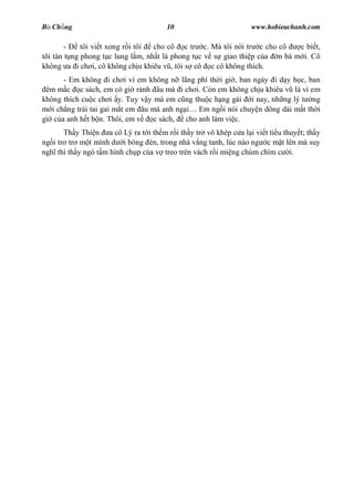B Ch ng                                10                         www.hobieuchanh.com

        -    tôi vi t xong r i tôi cho cô c tr c. Mà tôi nói tr c cho cô    c bi t,
tôi tán t ng phong t c lung l m, nh t là phong t c v s giao thi p c a n bà m i. Cô
không a i ch i, cô không ch u khiêu v , tôi s cô c cô không thích.
       - Em không i ch i vì em không n lãng phí th i gi , ban ngày i d y h c, ban
 êm m c c sách, em có gi r nh âu mà i ch i. Còn em không ch u khiêu v là vì em
không thích cu c ch i y. Tuy v y mà em c ng thu c h ng gái i nay, nh ng lý t ng
   i ch ng trái tai gai m t em âu mà anh ng   Em ng i nói chuy n dông dài m t th i
gi c a anh h t b n. Thôi, em v    c sách, cho anh làm vi c.
       Th y Thi n a cô Lý ra t i th m r i th y tr vô khép c a l i vi t ti u thuy t; th y
ng i tr tr m t mình d i bóng èn, trong nhà v ng tanh, lúc nào ng c m t lên mà suy
ngh thì th y ngó t m hình ch p c a v treo trên vách r i mi ng chúm chím c i.
 