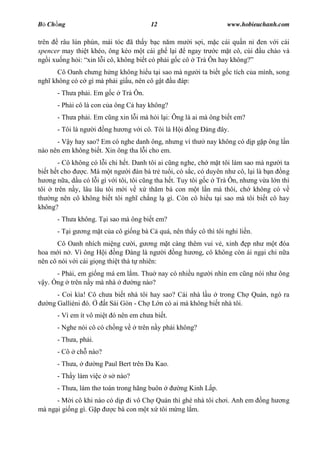 B Ch ng                                    12                          www.hobieuchanh.com

trên   râu lún phún, mái tóc ã th y b c n m m i s i, m c cái qu n n                en v i cái
spencer may thi t khéo, ông kéo m t cái gh l i       ngay tr c m t cô, cúi         u chào và
ng i xu ng h i: xin l i cô, không bi t có ph i g c cô Trà Ôn hay không?
      Cô Oanh ch ng h ng không hi u t i sao mà ng            i ta bi t g c tích c a mình, song
ngh không có c gì mà ph i gi u, nên cô g t u áp:
      - Th a ph i. Em g c        Trà Ôn.
      - Ph i cô là con c a ông C hay không?
      - Th a ph i. Em c ng xin l i mà h i l i: Ông là ai mà ông bi t em?
      - Tôi là ng     i   ng h   ng v i cô. Tôi là H i   ng àng ây.
      - V y hay sao? Em có nghe danh ông, nh ng vì th          nay không có d p g p ông l n
nào nên em không bi t. Xin ông tha l i cho em.
       - Cô không có l i chi h t. Danh tôi ai c ng nghe, ch m t tôi làm sao mà ng i ta
bi t h t cho    c. Mà m t ng i àn bà tr tu i, có s c, có duyên nh cô, l i là b n ng
    ng n a, d u có l i gì v i tôi, tôi c ng tha h t. Tuy tôi g c Trà Ôn, nh ng v a l n thì
tôi trên n y, lâu lâu tôi m i v x th m bà con m t l n mà thôi, ch không có v
th ng nên cô không bi t tôi ngh ch ng l gì. Còn cô hi u t i sao mà tôi bi t cô hay
không?
      - Th a không. T i sao mà ông bi t em?
      -T ig     ng m t c a cô gi ng bà C quá, nên th y cô thì tôi nghi li n.
       Cô Oanh nhích mi ng c i, g ng m t càng thêm vui v , xinh p nh m t óa
hoa m i n . Vì ông H i ng àng là ng i ng h ng, cô không còn ái ng i chi n a
nên cô nói v i cái gi ng thi t thà t nhiên:
     - Ph i, em gi ng má em l m. Thu nay có nhi u ng             i nhìn em c ng nói nh ông
  y. ng trên n y mà nhà       ng nào?
      - Coi kìa! Cô ch a bi t nhà tôi hay sao? Cái nhà l u trong Ch Quán, ngó ra
   ng Galliéni ó.     t Sài Gòn - Ch L n có ai mà không bi t nhà tôi.
      - Vì em ít vô mi t ó nên em ch a bi t.
      - Nghe nói cô có ch ng v        trên n y ph i không?
      - Th a, ph i.
      - Cô    ch nào?
      - Th a,         ng Paul Bert trên a Kao.
      - Th y làm vi c      s nào?
      - Th a, làm th toán trong hãng buôn            ng Kinh L p.
      - M i cô khi nào có d p i vô Ch Quán thì ghé nhà tôi ch i. Anh em             ng h   ng
mà ng i gi ng gì. G p    c bà con m t x tôi m ng l m.
 