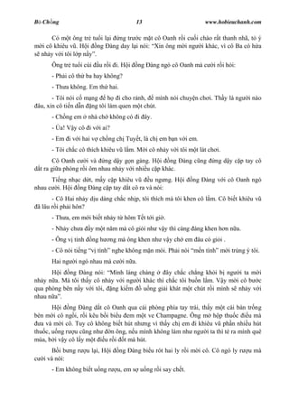 B Ch ng                                   13                          www.hobieuchanh.com

      Có m t ông tr tu i l i ng tr c m t cô Oanh r i cu i chào r t thanh nhã, t ý
  i cô khiêu v . H i ng àng day l i nói: Xin ông m i ng i khác, vì cô Ba có h a
  nh y v i tôi l p n .
      Ông tr tu i cúi     u r i i. H i       ng àng ngó cô Oanh mà c     i r i h i:
      - Ph i cô th ba hay không?
      - Th a không. Em th hai.
       - Tôi nói c m ng     h i cho r nh,     mình nói chuy n ch i. Th y là ng         i nào
 âu, xin cô ti n d n ng tôi làm quen m t chút.
      - Ch ng em       nhà ch không có i ây.
      - a! V y cô i v i ai?
      - Em i v i hai v ch ng ch Tuy t, là ch em b n v i em.
      - Tôi ch c cô thích khiêu v l m. M i cô nh y v i tôi m t lát ch i.
        Cô Oanh c i và ng d y g n gàng. H i ng              àng c ng      ng d y c p tay cô
  t ra gi a phòng r i ôm nhau nh y v i nhi u c p khác.
      Ti ng nh c d t, m y c p khiêu v   u ng ng. H i            ng    àng v i cô Oanh ngó
nhau c i. H i ng àng c p tay d t cô ra và nói:
       - Cô Hai nh y d u dàng ch c nh p, tôi thích mà tôi khen cô l m. Cô bi t khiêu v
 ã lâu r i ph i hôn?
      - Th a, em m i bi t nh y t hôm T t t i gi .
      - Nh y ch a      y m t n m mà cô gi i nh v y thì càng áng khen h n n a.
      - Ông v tinh      ng h   ng mà ông khen nh v y ch em âu có gi i .
      - Cô nói ti ng      tình nghe không m n mòi. Ph i nói          n tình m i trúng ý tôi.
      Hai ng   i ngó nhau mà c      i n a.
         i ng àng nói: Mình láng cháng          ây ch c ch ng kh i b ng i ta m i
nh y n a. Mà tôi th y cô nh y v i ng i khác thì ch c tôi bu n l m. V y m i cô b c
qua phòng bên n y v i tôi, ng ki m     u ng gi i khát m t chút r i mình s nh y v i
nhau n .
          i ng àng d t cô Oanh qua cái phòng phía tay trái, th y m t cái bàn tr ng
bèn m i cô ng i, r i kêu b i bi u em m t ve Champagne. Ông m h p thu c         u mà
  a và m i cô. Tuy cô không bi t hút nh ng vì th y ch em i khiêu v ph n nhi u hút
thu c, u ng r u c ng nh      n ông, n u mình không làm nh ng i ta thì té ra mình quê
mùa, b i v y cô l y m t u r i t mà hút.
         i b ng r    u l i, H i   ng     àng bi u rót hai ly r i m i cô. Cô ngó ly r   u mà
   i và nói:
      - Em không bi t u ng r      u, em s u ng r i say ch t.
 
