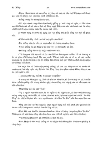 B Ch ng                                  14                        www.hobieuchanh.com

       - R u Champagne mà say gi ng gì. U ng nó mát mà tiêu ch ! Cô u ng m t ly
gi i khát r i khuya m t chút n a mình s ki m  n.
       - U ng s say r i       m t coi k quá.
        -    m t cô coi càng thêm p ch k gi ng gì. Nói cùng mà nghe, ví d u cô có
say thì tôi a cô v , có s n xe h i, cô ng ng i. Tôi có s c b o h cô mà. Cô u ng
  i tôi m t ly ng m ng ngày tha h ng ng c tri.
       Cô Oanh b ng ly r       u mà c ng v i H i      ng   àng r i u ng m t h i h t phân
  a.
       - Cô h a v i th y cô i ch i t i m y gi cô m i v ?
       - Em không h a chi h t, em mu n ch i t i ch ng nào c ng         c.
       - Cô có ch ng mà cô       c t do nh v y, tôi m ng cho cô l m.
       -   i nay ch ng âu có bó bu c v nh x a n a.
        - Tôi là ng i i nay mà cái óc c a tôi khác h n ng i ta l m. H tôi th ng ai
thì tôi ghen, tôi không cho i âu m t mình. Tôi nói thi t, n u tôi có v tr tu i mà l i
xinh p và có duyên nh cô thì tôi ch ng dám r i ra m t giây phút nào h t, i âu c ng
có tôi theo luôn luôn.
        i r u làm cô Oanh m t ph ng ph ng, l i làm cho lòng cô vui v mu n nói
mu n c i, b i v y nghe m y l i c a H i ng àng trêu gh o mà cô không ái ng i, cô
 i c i ng t và nói:
       - Tánh ông nh v y ch c bà      nhà c c lòng l m?
       - Lúc n y tôi không có v . Nhà tôi m t h i n m kia, t y n nay tôi có ý mu n
ki m ch     ng ch p n i, nh ng vì ch a g p cô nào ng tâm hi p ý, nên tôi v n còn tr
tr i m t mình.
       - Ông tr ng tu i mà kén v d !
      - V là ng i b n tr m n m, l i tôi ng i cái a v phú quí, ai làm v tôi thì sung
   ng sang tr ng, nhà l u, i xe h i, eo h t xoàn, l i   c ng i ta kêu là bà H i
  ng , t nhiên tôi ph i kén ch n ng i có t cách làm bà l , ch l m x m làm sao
   c.
        - Ông kén nh v y thì ông ph i ch n ng i tr ng tu i m t chút, ch gái m i l n
lên thì ch c không có  t cách theo l i ông nói ó.
      - Ph i. Gái m i l n lên, tánh còn lao chao, tôi s e không x ng áng làm Bà l         .
Ph i ng i có tu i ít nào c ng h m l m, h m sáu, có kinh nghi m vi c i m i     c.
       - V y thì ông ph i c    i gái l th i ho c   n bà góa.
     - Ph i. Ho c là      n bà có ch ng r i mà vì gia ình không hòa thu n nên ph i ly d
  ng    c.
 