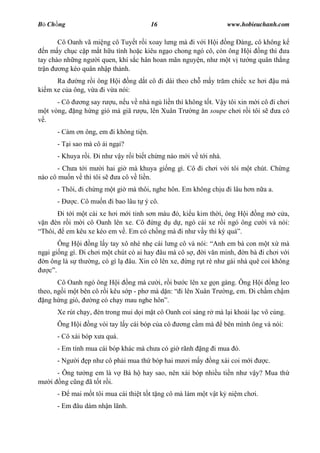 B Ch ng                                    16                         www.hobieuchanh.com

       Cô Oanh vã mi ng cô Tuy t r i xoay l ng mà i v i H i ng àng, cô không k
   n m y ch c c p m t h u tình ho c kiêu ng o chong ngó cô, còn ông H i ng thì a
tay chào nh ng ng i quen, khí s c hân hoan mãn nguy n, nh m t v t ng quân th ng
tr n    ng kéo quân nh p thành.
      Ra     ng r i ông H i ng d t cô i dài theo ch m y tr m chi c xe h i                u mà
ki m xe c a ông, v a i v a nói:
          - Cô  ng say r u, n u v nhà ng li n thì không t t. V y tôi xin m i cô i ch i
      t vòng, ng h ng gió mà giã r u, lên Xuân Tr ng n soupe ch i r i tôi s       a cô
  .
         - Cám n ông, em i không ti n.
         - T i sao mà cô ái ng i?
         - Khuya r i. i nh v y r i bi t ch ng nào m i v t i nhà.
       - Ch a t i m i hai gi mà khuya gi ng gì. Cô i ch i v i tôi m t chút. Ch ng
nào cô mu n v thì tôi s   a cô v li n.
         - Thôi, i ch ng m t gi mà thôi, nghe hôn. Em không ch u i lâu h n n a a.
         -      c. Cô mu n i bao lâu t ý cô.
      i t i m t cái xe h i m i tinh s n màu , ki u kim th i, ông H i ng m c a,
 n èn r i m i cô Oanh lên xe. Cô ng d d , ngó cái xe r i ngó ông c i và nói:
Thôi, em kêu xe kéo em v . Em có ch ng mà i nh v y thì k quá .
        Ông H i ng l y tay xô nhè nh cái l ng cô và nói: Anh em bà con m t x mà
ng i gi ng gì. i ch i m t chút có ai hay âu mà cô s , i v n minh, n bà i ch i v i
  n ông là s th ng, có gì l âu. Xin cô lên xe, ng r t rè nh gái nhà quê coi không
      .
       Cô Oanh ngó ông H i ng mà c i, r i b c lên xe g n gàng. Ông H i ng leo
theo, ng i m t bên cô r i kêu s p - ph mà d n: i lên Xuân Tr ng, em. i ch m ch m
  ng h ng gió,     ng có ch y mau nghe hôn .
         Xe rút ch y, èn trong mui d i m t cô Oanh coi sáng r mà l i khoái l c vô cùng.
         Ông H i      ng vói tay l y cái bóp c a cô   ng c m mà      bên mình ông và nói:
         - Cô xài bóp x a quá.
         - Em tính mua cái bóp khác mà ch a có gi rãnh       ng i mua ó.
         - Ng     i   p nh cô ph i mua th bóp hai m     im y    ng xài coi m i      c.
         - Ông t ng em là v Bá h hay sao, nên xài bóp nhi u ti n nh v y? Mua th
       i ng c ng ã t t r i.
         -      mai m t tôi mua cái thi t t t t ng cô mà làm m t v t k ni m ch i.
         - Em âu dám nh n lãnh.
 