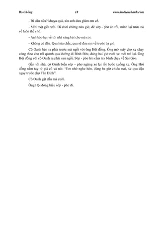 B Ch ng                                    18                          www.hobieuchanh.com

      - i âu n a? khuya quá, xin anh            a giùm em v .
      - M i m t gi r    i.    i ch i ch ng n a gi ,       s p - ph    n r i, mình l i r   c nó
  luôn th ch .
      - Anh báo h i v t i nhà sáng bét cho mà coi.
      - Không có âu. Qua h a ch c, qua s            a em v tr   c ba gi .
      Cô Oanh bèn ra phía tr c mà ng i v i ông H i ng. Ông m máy cho xe ch y
vòng theo ch r i quanh qua     ng i Bình     c, úng hai gi r i xe m i tr l i. Ông
  i ng v i cô Oanh ra phía sau ng i. S p - ph lên c m tay bánh ch y v Sài Gòn.
        n t i nhà, cô Oanh bi u s p ph ng ng xe l i r i b c xu ng xe. Ông H i
  ng n m tay t giã cô và nói: Em nh nghe hôn, úng ba gi chi u mai, xe qua u
ngay tr c ch Tân nh .
      Cô Oanh g t    u mà c     i.
      Ông H i    ng bi u s p - ph     i.
 