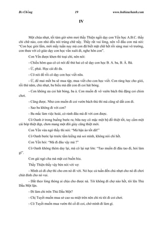 B Ch ng                                       19                             www.hobieuchanh.com


                                                   IV


          t chúa nh t, t i tám gi s m m i th y Thi n ng i d y con Y n h c A.B.C. th y
ch ch nào, con nh        u nói trúng ch n y. Th y r t vui lòng, nên v   u con mà nói:
 Con h c gi i l m, m i m y tu n nay mà con ã bi t m t ch h t r i sáng mai vô tr ng,
con th a v i cô giáo d y con h c v n xuôi i, nghe hôn con .
        Con Y n      c khen thì to i chí, nên nói:
        - Chi u hôm qua cô có nói       th hai cô s d y con h c B. A. ba, B. Á. Bá.
        -   , ph i. H c cái ó a.
        - Cô nói    r i cô d y con h c vi t n a.
       - ,    mai m t ba s mua t p, mua vi t cho con h c vi t. Con ráng h c cho gi i,
  i th n m, ch nh t, ba bi u má d t con i coi hát bóng.
        - Con không a coi hát bóng, ba à. Con mu n i vô v                 n bách thú   ng coi chim
ch i.
        - C ng      c. Nh con mu n i coi v            n bách thú thì má c ng s d t con i.
        - Sao ba không i v i con?
        - Ba m c làm vi c hoài, có r nh âu mà i v i con              c.
       Cô Oanh trong bu ng b c ra; b a nay cô m c m t b                       thi t t t, tay c m m t
cái bóp thi t p, ch n mang m t ôi giày c ng thi t m i.
        Con Y n v a ngó th y thì nói: Má b n áo t t d
        Cô Oanh b    c l i tr   c t m ki ng mà soi mình, không nói chi h t.
        Con Y n h i: Má i âu v y má ?
        Cô Oanh không thèm day l i, mà cô l i n t l n: Tao mu n i âu tao i, h i làm
gì .
        Con gái ngó cha mà m t coi bu n hiu.
        Th y Thi n th y v y bèn nói v i v :
        - Mình có i ch thì cho em nó i v i. Nó h c c tu n                 n ch nh t cho nó i ch i
chút    nh cho nó vui.
      - D t theo lòng thòng ai ch u cho              c nà. Tôi không i ch nào h t, tôi lên Th
   u M t l n.
        - i làm chi trên Th D u M t?
        - Ch Tuy t mu n mua s cao su mi t trên nên ch r tôi i coi ch i.
        - Cô Tuy t mu n mua v       n thì c        i coi, ch mình i làm gì.
 