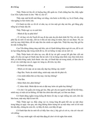 B Ch ng                                   2                            www.hobieuchanh.com

     Th y Thi n tr lên r i vô bu ng thay i qu n áo. Cách ch ng bao lâu, th y nghe
Con Y n phía tr c la l n: Má v , má v .
      Th y m c m t b     mát b ng v i tr ng, v a b        c ra thì th y v , là cô Oanh, c ng
  a ng ng xe kéo tr c c a.
       Cô Oanh tr ti n xe r i i vô nhà, tay cô ôm m t gói nh mà l n, gói b ng gi y
tr ng l i có bu c dây .
      Th y Thi n ngó v và c      i h i:
      - Mình i l y áo ph i hôn?
       - , tôi h n v i ch Tuy t t i nay i d cu c d y n d i dinh Xã Tây v i ch , nên
ph i l y áo m i v mà m c, ch áo nhà cái nào c ng c mèm, b n coi sao       c. Nè, áo
   i h may thi t khéo,    tôi m c th cho mình coi nghe hôn. Thi t th may bây gi h
 n m c là áng l m.
       Con Y n ng chàng ràng m t bên, mà cô Oanh không thèm ngó t i con,              lo c i
áo l a tr ng  ng m c trong mình ó ra, r i soi ki ng và m c cái áo m i vô.
        Th y Thi n b c t i n m tay con, d t i l i cái gh canapé       g n bàn vi t mà
ng i, r i cha con ngó cô Oanh m c th áo m i. Cái áo hàng màu thi c may theo ki u kim
th i, có thiêu bông xanh, kích th c v a v n, cô Oanh b n sát trong mình, cô làm cho t
rõ cái vóc xinh p c a cô, ng c n , l ng eo, ít tròn, tay nh .
       Cô Oanh h i ch ng:
      - Mình coi tôi m c cái áo màu n y        p hay không v y mình?
      -   p l m. N    c da mình tr ng, mình m c màu ó thì ph i r i.
      - Còn mình nh m th coi th may v a hay không?
      - V a l m.
      - Khéo thi t ch , ph i không?
      -   , khéo thi t. Mình   t áo mà có      t may luôn cái qu n hay không?
      - Có ch . Cái qu n còn trong gói kia. Bây gi ch em ng i ta b n             b h t th y,
mình may có m t cái áo không, r i b n l n ch n nh nhà quê, coi làm sao            c.
      Cô Oanh ng ng m trong ki ng ã thèm r i day ra ngó ch ng mà c                 i, khí s c
hân hoan, m t mày th t là t i t t.
       Th y Thi n ngó v , th y c ng vui v , trong lòng ã quên h t các s m t nh c
trong hãng c ngày v a qua, mà c ng không thèm t ng t i s m t nh c m i s t i m t
lát n a ây, ch ng n c m r i, v th y i ch i, con th y i ng .
       Cô Oanh b n th áo m i r i cô th y làm v a ý, bây gi cô c i ra, v a c i v a nói
  i ch ng:
      - T i nay mình ngh vi t m t b a         ng i ch i v i tôi nghe hôn mình.
 