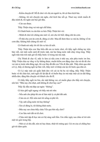 B Ch ng                                 20                           www.hobieuchanh.com

      - Ki m chuy n i! H      i ch i v i ch em ng     i ta, thì c theo kích bác.
      - Không, tôi nói chuy n mà nghe, ch kích bác n i gì. Thu nay mình mu n i
 âu mình i, tôi ng n c n bao gi âu.
      - C n sao     c.
      Th y Thi n rùng vai mà ngó ch khác.
      Cô Oanh b     c ra c a kêu xe kéo.Th y Thi n h i vói:
      - Mình i ch i t i ch ng nào m i v , nói cho tôi bi t:     ng ch    n c m.
     - nhà cha con n c m i, ng có ch . Mua                 em theo xe mà n, không v     n
  m âu. Không bi t ch ng t i m i v .
      Cô Oanh nói m y l i r i lên xe kéo i tu t.
       Th y Thi n kêu con Sáu bi u d t em ra tr c ch i, r i th y ng i ch ng tay trên
bàn vi t, m m t cu n sách         tr c m t, mà hai hàng n c m t ch y ròng ròng. Th y
ng i trân trân trót m t gi r i th y b c vô trong mà r a m t.
       Ch Thình i ch v , m c lo làm cá n u c m nhà sau, nên phía tr c im lìm.
Th y Thi n ch u s v ng v y không          c, mu n ki m con ng ch c cho nó           cho
vui mà ra tr c nhà ng ngó, thì con Sáu ã d t con Y n i âu m t. Th y dòm qua nhà
cô Lý, th y cô   ng ng i t i bàn vi t, th y m i vô khép c a l i r i b c qua nhà cô.
       Cô Lý m c m t cái qu n lãnh en v i cái áo bà ba v i tr ng, th y Th y Thi n
    c vô thì chào h i, m i ng i r i l t t i vô bu n thay áo mà m c m t cái áo dài b ng
nhi u en, ng h u chuy n v i khách cho        l .
      Cô th y th y ng i im lìm, s c m t không vui, cô mu n gh o cho th y nói chuy n,
nên h i:   a nay ch nh t, anh không i ch i hay sao?
      Th y l c    u mà áp c t ng n: không .
      Cô kéo gh ng i ngang v i th y mà nói n a:
      - N u anh cho phép thì em s làm m t ly cà phê ãi anh.
      - Cám n cô. H i s m m i tôi u ng cà phê r i.
      - V y anh u ng n    c trà hay không?
      - Xin cô    ng lo, tôi không khát n    c.
      - B a nay sao ch a th y cháu Y n qua bên n y ch i?
      - Con Sáu m i d t nó i ch i.
        - Cháu m i t p i h c mà coi b sáng su t l m. Em ch c ngày sau cháu s tr nên
   t trò gi i trong l p.
       - Nh có cô dìu d t, nên nó h c        c, thi t tôi m ng quá. Cái n c a cô ch ng bao
gi tôi dám quên.
 