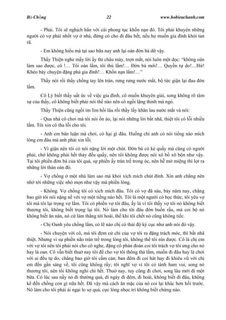 B Ch ng                                  22                            www.hobieuchanh.com

          - Ph i. Tôi s ngh ch h n v i cái phong t c kh n n n ó. Tôi ph i khuyên nh ng
ng      i có v ph i nh t v     nhà, ng có cho i âu h t, n u h mu n gia ình kh i tan
rã.
         - Em không hi u mà t i sao b a nay anh l i oán      n bà d v y.
      Th y Thi n nghe m y l i y thì châu mày, tr n m t, nói luôn m t d c: không oán
làm sao    c, cô ! Tôi oán l m, tôi thù l m!        n bà m i! Quy n t do!         !
Khéo bày chuy n ng phá gia ình! Kh n n n l m!
         Th y nói r i th y ch ng tay lên trán, r ng r ng n    c m t, b t c gi n l i au   n
  m.
          Cô Lý bi t th y u t c v vi c gia ình, cô mu n khuyên gi i, song không rõ tâm
      c a th y, cô không bi t ph i nói th nào nên cô ng i l ng thinh mà ngó.
         Th y Thi n c ng ng i im lìm h i lâu r i th y l y kh n lau n    c m t và nói:
      - Qua nhà cô ch i mà tôi nói n ào, l i nói nh ng l i b t nhã, thi t tôi có l i nhi u
  m. Tôi xin cô tha l i cho tôi.
      - Anh em bàn lu n mà ch i, có h i gì âu. Hu ng chi anh có nói ti ng nào mích
lòng em âu mà anh ph i xin l i.
       - Vì gi n nên tôi có nói n ng l i m t chút. n bà có k qu y mà c ng có ng i
ph i, ch không ph i h t th y u qu y, nên tôi không       c nói xô b xô b n nh v y.
  i tôi phi n n bà c a tôi quá, s phi n y tràn tr trong óc, nên h m mi ng thì l t ra
nh ng l i thán oán ó.
      - V ch ng m t nhà làm sao mà kh i xích mích chút              nh. Xin anh ch ng nên
nh t i nh ng vi c nh m n nh v y mà phi n lòng.
       - Không. V ch ng tôi có xích mích âu. Tôi có v ã sáu, b y n m nay, ch ng
bao gi tôi nói n ng n v i v m t ti ng nào h t. Tôi là m t ng i có h c th c, tôi yêu v
tôi mà tôi l i tr ng v l m. Tôi có phi n v tôi âu, y là vì tôi th y v tôi nó không bi t
th ng tôi, không bi t tr ng l i tôi. Nó làm cho tôi âu n bu n r u, mà coi b nó
không bi t n n n, nó c làm th ng t i hoài, th khi tôi ch t nó c ng không ti c.
         - Ch Oanh yêu ch ng l m, có l nào ch có thái        k c c nh anh nói ó v y.
        - Nói chuy n v i cô, mà tôi em c ch c a v tôi ra ng trách móc, thì b t nhã
thi t. Nh ng vì s phi n não tràn tr trong lòng tôi, không th tôi nín      c. Cô là ch em
   i v tôi nên tôi ph i nói cho cô nghe, ng cô phán oán coi tôi trách v tôi ng cho nó
hay là oan. Cô v n bi t thu nay tôi cho v tôi thông th l m, mu n i âu hay là ch i
   i ai u t do, ch ng bao gi tôi c m c n; ban êm i coi hát hay i khiêu v v i ch
em n g n sáng v , tôi c ng không r y; tôi ngh v vì tôi có tánh ham vui, song nó
th ng tôi, nên tôi không nghi chi h t. Thu nay, tuy c ng i ch i, song lâu m i i m t
   a. Có lúc sau n y nó i th ng quá, i ngày i êm, i hoài, không bi t i âu, không
       n ch ng con gì n a h t. ã v y mà cách n m c c a nó coi l i khác h n h i tr c.
Nó làm cho tôi ph i ái ng i lo s quá, c c lòng nh c trí không bi t ch ng nào.
 