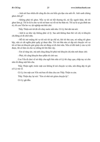 B Ch ng                                  23                           www.hobieuchanh.com

      - Anh nói bao nhiêu ó c ng      cho em hi u gia        o c a anh r i. Anh sanh ch ng
ghen ch gì?
        - Không ph i tôi ghen. N u v tôi nó h t th ng tôi, nó l y ng i khác, thì tôi
ghen làm gì. Tôi lo là lo cho v tôi nó ham vui r i nó h thân nó. Tôi s là s gia ình tan
rã, r i con Y n b v , t i nghi p mà thôi ch .
       Th y Thi n nói t i ó r i ch y n        c m t n a. Cô Lý th dài mà nói:
       - Anh lo s nh v y không ph i vô lý. Sao anh không than th v i ch và khuyên
ch    ng có i ch i n a.
         - H tôi m mi ng thì v tôi nói tôi áp ch nó, khi tôi th c u, nó m ng tôi ghen
   y, nên có c t ngh a ph i qu y gì    c âu. Tôi xin b a nào có d p nói chuy n v i v
tôi cô làm n khuyên gi i giùm cho nó ng có i ch i n a. N u cô i tánh ý c a v tôi
     c, thì cô làm n cho v ch ng tôi l n l m v y.
      - Em s ráng s c, mà anh c ng dùng l i ph i trái khuyên ch n a m i            c ch .
      - Ph i, tôi c ng khuyên theo ph n tôi ch sao.
       Con Y n i ch i v nó th y cha ng i bên nhà cô Lý thì ch y qua, ch p tay xá ch
nhà r i ng m t bên cha.
      Th y Thi n ngh , tr   c m t con không l nói chuy n v n a, nên             ng d y t giã
cô Lý mà v .
      Cô Lý ôm m t con Y n mà hun r i           a cha con Th y Thi n ra c a.
      Th y Thi n day l i nói: Xin cô nh nói giùm chuy n           .
      Cô Lý g t    u.
 