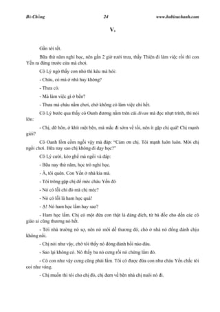 B Ch ng                                        24                          www.hobieuchanh.com


                                                    V.


           n t i t t.
            a th n m ngh h c, nên g n 2 gi r             i tr a, th y Thi n i làm vi c r i thì con
  n ra      ng tr c c a mà ch i.
         Cô Lý ngó th y con nh thì kêu mà h i:
         - Cháu, có má      nhà hay không?
         - Th a có.
         - Má làm vi c gì     b n?
         - Th a má cháu n m ch i, ch không có làm vi c chi h t.
         Cô Lý b      c qua th y cô Oanh        ng n m trên cái ivan mà       c nh t trình, thì nói
  n:
         - Ch , d hôn,      khít m t bên, mà m c i s m v t i, nên ít g p ch quá! Ch m nh
gi i?
       Cô Oanh l m c m ng i v y mà áp: Cám n ch . Tôi m nh luôn luôn. M i ch
ng i ch i. B a nay sao ch không i d y h c?
         Cô Lý c      i, kéo gh mà ng i và áp:
         - B a nay th n m, h c trò ngh h c.
         - À, tôi quên. Con Y n      nhà kia mà.
         - Tôi trông g p ch      méc cháu Y n ó
         - Nó có l i chi ó mà ch méc?
         - Nó có l i là ham h c quá!
         - ! Nó ham h c l m hay sao?
       - Ham h c l m. Ch có m t            a con th t là áng ích, t bà          c cho    n các cô
giáo ai c ng th ng nó h t.
      - T i nhà tr       ng nó s , nên nó m i d th          ng ó, chó     nhà nó    ng    nh ch u
không n i.
         - Ch nói nh v y, ch tôi th y nó            ng   nh h i nào âu.
         - Sao l i không có. Nó th y ba nó c ng r i nó ch ng l m ó.
      - Có con nh v y c ng c ng ph i l m. Tôi có                c    a con nh cháu Y n ch c tôi
coi nh vàng.
         - Ch mu n thì tôi cho ch      ó, ch    em v bên nhà ch nuôi nó i.
 