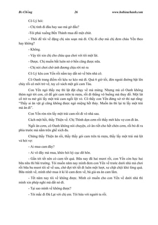B Ch ng                                 26                              www.hobieuchanh.com

      Cô Lý h i:
      - Ch tính i âu hay sao mà g        u?
      -Tôi ph i xu ng B n Thành mua          m t chút.
      - Thôi     tôi v   ng ch s a so n mà i. Ch           i ch mà ch       em cháu Y n theo
hay không?
      - Không.
      - V y tôi xin ch cho cháu qua ch i v i tôi m t lát.
      -     c. Ch mu n b t luôn nó      b n c ng         c n a.
      - Ch nói ch i ch    nh     ng ch u r i nó ra
      Cô Lý kêu con Y n r i n m tay d t nó v bên nhà cô.
       Cô Oanh trang     m r i kêu xe kéo mà i. Quá 6 gi t i, èn ngoài              ng b t lên
cháy r i cô m i tr v , tay cô xách m t gói cam Tàu.
      Con Y n ngó th y m thì l t t ch y v mà m ng. Nh ng mà cô Oanh không
thèm ngó t i con, cô   gói cam trên t r u, r i i th ng vô bu ng mà thay . M t lát
   tr ra m gói l y m t trái cam ng i l t v . Cô th y con Y n ng x r thì n t r ng:
 Th y ai n v t gì c ng không      c ngó mi ng h t th y. Mu n n thì l i t l y m t trái
mà n .
      Con Y n rón rén l y m t trái cam r i i vô nhà sau.
      Cách m t h i, th y Thi n v . Ch Thình d n c m r i th y m i kêu v con i n.
       Ng i n c m, cô Oanh không nói chuy n, cô n ri t cho h t chén c m, r i b             i ra
phía tr c mà n m trên gh xích u.
       Ch ng th y Thi n n r i, th y th y gói cam trên t r           u, th y l y m t trái mà l t
và h i v :
      - Ai mua cam ây?
      - Ai vô ây mà mua, khéo h i k c c d hôn.
      - G n t i t t nên có cam t t quá. B a nay ã hai m i r i, con Y n còn h c hai
  a n a thì bãi tr ng. Tôi mu n n m nay mình em con Y n v tr c d i nhà mà ch i
 i b a ba m i tôi s v sau, ch       i t i t t i luôn m t l t, xe ch t ch i khó lòng quá.
  a mình v , mình nh mua ít kí lô cam em v , bà già a n cam l m.
      - T t n m nay tôi v không         c. Mình có mu n cho con Y n v d               i nhà thì
mình xin phép ngh mà d t nó i.
      - T i sao mình v không       c?
      - Tôi m c i à L t v i ch em. Tôi h a v i ng           i ta r i.
 