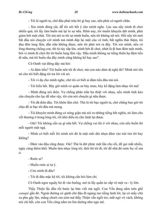 B Ch ng                                    28                         www.hobieuchanh.com

       - Tôi là ng    i ta, ch   âu ph i trâu bò gì hay sao, nên ph i có ng   i ch n.
        - Xin mình ng cãi,        tôi nói h t ý cho mình nghe. Lúc sau n y mình i ch i
nhi u quá, tôi l y làm bu n mà l i lo s n a. Hôm nay, tôi mu n khuyên d t mình, ph i
gi m b t m t chút. Tôi mà nói ra tôi s mình bu n, nên tôi không n nói. H i nãy tôi m i
   t u nói chuy n v i mình mà mình áp l i m t câu vô tình, b t ngh a thái th m, tôi
 au n lung l m, d n n a không            c, nên tôi ph i nói ra ây. Tôi xin mình, n u có
lòng th ng ch ng con, thì t rày s p lên, mình b t i ch i, nh t là i ban êm m t mình,
   i vì mình i ch i thì tôi bu n lung l m v y. D u mình không s ti ng thiên h àm ti u
 i n a, mà tôi bu n r u ây mình c ng không k hay sao .
       Cô Oanh v t       ng d y mà h i:
      - Ai àm ti u? Tôi bu n nên tôi i ch i, mà con nào dám d ngh             ó? Mình nói tên
nó cho tôi bi t ng tôi tr l i v i nó.
       - Tôi ví d cho mình nghe, ch tôi có bi t ai àm ti u âu mà nói.
       - Tôi hi u h t. Bây gi mình có quân s bày m u, bày k           ng làm nh c tôi mà!
      - Mình ng nói iên. V ch ng phân tr n h thi t v i nhau, n u mình tính kéo
câu chuy n cho l c nh v y, tôi còn nói chuy n gì n a c.
       - Tôi ã iên âu. Tôi khôn l m ch . Thà là tôi b c ng         i ta, ch ch ng bao gi tôi
ch u    ai b c tôi âu mà mong.
       - Tôi khuyên mình ng có nóng gi n mà nói ra nh ng ti ng b t ngh a, nó làm cho
  t th ng trong lòng tôi, r i khó u tr cho lành l i   c.
       - Oái! Tôi không c n s gì n a h t. V ch ng vui thì         v i nhau, còn n u bu n thì
   i ng i m t ng .
      - Mình có bi t m i l i mình nói ó là m t m i dùi nh n âm vào trái tim tôi hay
không?
      - âm vào âu c ng      c. Oái! Thà là d t ph c m t l n cho r i,  gai m t nhi u,
ngày càng thêm kh . Mu n làm nh c lòng tôi, thôi thì tôi i, tôi nhà ó r c h v mà
 .
       -R    c ai?
       - Mu n r      c ai t ý.
       - Còn mình i âu?
       - Tôi i âu m c k tôi, tôi không c n h i làm chi.
       Cô Oanh ngoe ngu y b         i vào bu ng, m t l y qu n áo s p vô m t va - ly l n.
       Th y Thi n l c u r i b c l i bàn vi t mà ng i. Con Y n ang n m trên gh
canapé g n ó. Ngoài       ng có gánh chè u i ngang rao ti ng l nh lót, l i có m y chú
xa phu gây l n, m ng ch i om sòm mà th y Thi n v n ng i tr , m t ngó vô vách, không
nói chi h t, còn con Y n c ng n m im lìm d ng nh ng mê.
 