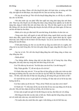 B Ch ng                                  3                                www.hobieuchanh.com

        - Ngh sao   c. Phàm vi t ti u thuy t thì ph i vi t luôn luôn, t t ng m i liên
ti p, ch ngh r i nó t     n, câu chuy n b i r i, làm sao mà hay cho      c.
      - i, hay d mà làm gì! Th vi t ti u thuy t          ng       ng báo, ta vi t l y có, mi n h
  c cho vui thì thôi.
       - Nói nh mình v y sao ph i! D u làm ngh nào c ng ph i d ng tâm m i            c
ch . Thu nay ti u thuy t c a tôi ng báo        c công chúng hoan nghinh, y là nh tôi
  ng tâm, d ng trí nhi u l m nên m i      c nh v y. N u tôi th y ng i ta yêu r i dãi
 ãi, không vi t v n cho k , không s p chuy n cho k ch,     c gi chán ngán, r i làm sao
mà kéo d lu n l i cho      c.
      - Mình c lo vi c gì     âu hoài! i xem hát bóng, i d khiêu v ch i cho vui.
       - Trong cu c ch i, m i ng i có m t ch thích riêng, ng i thích xem hát, ng i
thích nh y m, ng i thích á banh, ng i thích cá ng a, ng i thích t p l i, ng i
thích c sách. Ph n tôi thì tôi thích vi t ti u thuy t. T i cái óc c a tôi nó thích nh v y,
không th s a i       c.
      -    i ph i h ng các thú vui c a i thì s s ng c a mình m i có ý ngh a, ch
  ng mà l m d i bóng èn, bôi lem trên gi y tr ng t i ngày sáng êm thì s ng vô ích
quá.
     - Sao l i vô ích. Tôi vi t ti u thuy t    ng    ng báo m i tháng c ng có                c sáu
ch c ng b c ch .
      - Nhi u d há!
      - Tuy không nhi u, nh ng c ng nh nó ph thêm v i s l                    ng b y ch c         ng
hãng phát, nên m y n m nay trong nhà m i kh i túng r i ó ch .
      Con Y n n m tay ba mà nói: ba bi u d n c m n i ba. Con ói b ng r                   .
      Th y Thi n g t     u:   ,    má x p áo r i s   i        .
      Cô Oanh châu mày mà nói: Con qu Sáu nó làm gi ng gì        âu mà nhà con nh
 ói b ng nó không ch u l y c m cho con nh n v y kìa! Bi u ch Thình d n c m i cho
mau     i thôi, m t chút n a r i b n mà x p gi ng gì, máng trên giá cho kh i có l .
      Cô xách h t hai cái áo và gói qu n i vô bu ng, r i b n m t cái áo bà ba l a màu
   ng mà i ra.
      Con Sáu     phía sau i lên nói: Th a, dì hai Thình s a so n d n c m            d       .
      Cô Oanh nói: , bi u d n ri t i, tao n ba h t r i tao s a so n              ng còn i d d
  n ch . N u ch làm ch m ch   tao tr ây,     ch kh i tay tao:.
      Cô kéo m t cái gh mà ng i r i l t ôi bông tai mà lau, l m b m nói v i ch ng:
       - ôi bông tai h t nh xíu eo m c c h t s c. Mu n c p h t tr ng tr ng m t chút,
nói v i mình m y n m nay, mà mình làm l hoài.
      - Tôi mu n s m cho mình l m ch , ng t vì ti n không có d tôi bi t làm sao.
 