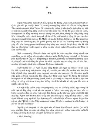 B Ch ng                                30                         www.hobieuchanh.com


                                            VI.


        Ngoài vùng châu thành Bà Chi u, t i ng ba        ng Qu n Tám, ng         ng Cây
Quéo, g n nhà ga xe      n Xóm Gà, có m t       ng làng tr i á     n iv i       ng Qu n
Tám mà i qua mi t Xóm Th m. i vô            ng y ch ng ít tr m th c, th y phía tay trái
có m t mi ng t tr ng, r ng l n trên vài tr m m u Tây, r i k ó l i có m t s v n,
chung quanh tre tr ng b t bùng,    ó có nh ng xoài, mít, nhãn, mãng c u tr ng riêng t ng
li p; chính gi a v n có cái nhà g ch c t theo ki u nhà bánh ích, r ng rãi, cao ráo, day
   a ra mi ng t tr ng m i nói ó. Mu n vô nhà thì i theo         ng xe, b t u t i      ng
làng ch y dài theo hàng tre, r i quanh qua tay m t mà vô sân, vì trong v n cây tr ng
giáp h t, nên chung quanh nhà không tr ng bông hoa, rau c i th gì          c n a. i dài
theo hai bên     ng vô sân, ng i ta tr ng rau d a v i n ngày tr bông tr ng         ra vô
xem cho vui m t.
      Nhà và v n n y h i tr c thu c m t ng i An Nam sáng l p, nh ng vì m c n
ngân hàng mà tr không n i, nên cách m t n m tr c ây b ch n biên t ch r i thi hành
phát mãi l y tr n . Ông H i ng àng i d o ch i, dòm th y ch thanh t nh mà l i s ch
  , áng t ch c c nh b ng lai gi     lúc r nh rang n say s a cùng tiên n kim th i,
nên ông h i m n r i cho cô Oanh       ó ã m y tháng r i.
          t b a th b y, l i 7 gi t i, m t tr ng ã lên kh i ng n tre nên d i vô sân sáng
lòe. ã v y mà trong nhà èn t cùng h t, c a l n, c a nh           u m bét, nên ánh èn
hi p v i ánh tr ng mà soi t trong ra ngoài sáng s a nh ban ngày. Có b n, n m ng i
   c qu n áo tr ng, mang giày Tây tr ng, ch y l ng x ng, ng i thì         ng t m t cái
bàn ngoài sân r i s p gh chung quanh, m ra có ch ng vài ch c cái, k thì lo d n cho
tr ng cái phòng phía tr c trong nhà, không còn      l i v t chi h t, duy góc bên m t có
   t b ván mà thôi.
       Có m t chi c xe h i ch y vô ng ng tr c sân, r i (ch n y thi u) tr c ch ng 40
tu i, m c    Tây tr ng coi r t s c s o, c th t n 2 en, ch n mang giày da láng, trên xe
    c xu ng kêu b i om sòm. Hai ng i b i         ng s p ly trên bàn, nghe kêu thì l t t
ch y l i. Ng i m i t i bèn h i:         y anh em d n d p ã xong r i hay ch a? . Hai
ng i b i nói trong ngoài ã d n d p xong r i, y nh l i d n h i tr a. Ng i y g t u
mà nói n a:     tôi coi l i. M y anh em coi khiêng trên xe mà em vô nhà i, em vô
 ây tôi ch ch cho mà
           Ng i y i vòng coi cái bàn ngoài sân, r i b c lên th m mà vô nhà. Qua kh i
      a, ng i y ng l i ng m cái phòng d n tr ng phía tr c, mi ng chúm chím c i r i
    i th ng vô trong. Cách m t lát ng i y tr ra h i anh b i:
          - Bà i âu v ng?


2
    (noeud)
 